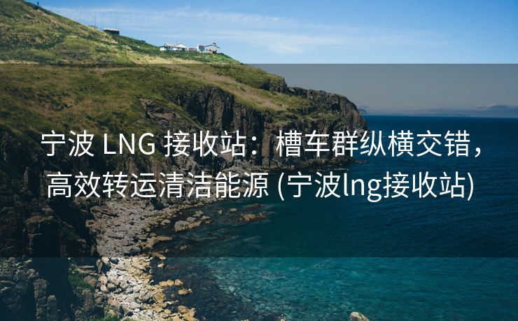 宁波 LNG 接收站：槽车群纵横交错，高效转运清洁能源 (宁波lng接收站)